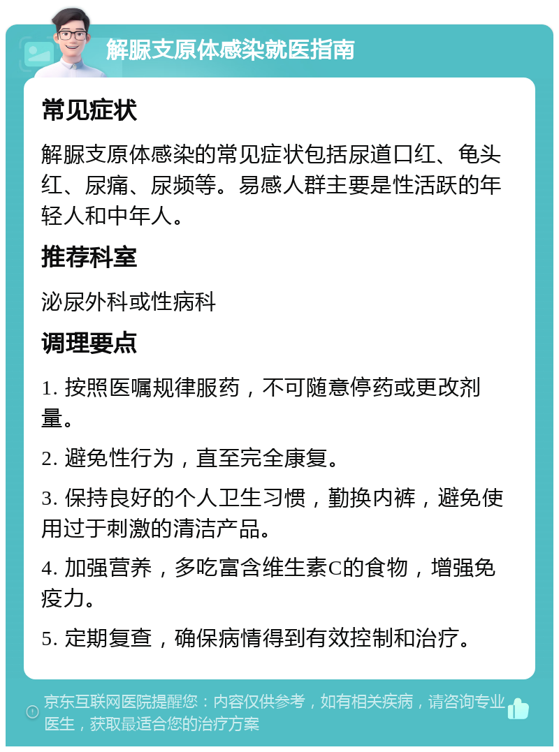 解脲支原体感染就医指南 常见症状 解脲支原体感染的常见症状包括尿道口红、龟头红、尿痛、尿频等。易感人群主要是性活跃的年轻人和中年人。 推荐科室 泌尿外科或性病科 调理要点 1. 按照医嘱规律服药，不可随意停药或更改剂量。 2. 避免性行为，直至完全康复。 3. 保持良好的个人卫生习惯，勤换内裤，避免使用过于刺激的清洁产品。 4. 加强营养，多吃富含维生素C的食物，增强免疫力。 5. 定期复查，确保病情得到有效控制和治疗。