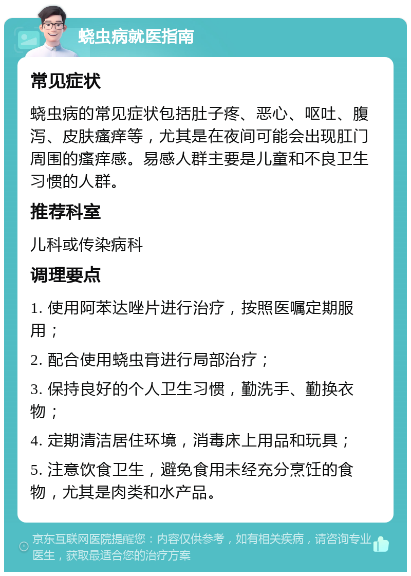 蛲虫病就医指南 常见症状 蛲虫病的常见症状包括肚子疼、恶心、呕吐、腹泻、皮肤瘙痒等，尤其是在夜间可能会出现肛门周围的瘙痒感。易感人群主要是儿童和不良卫生习惯的人群。 推荐科室 儿科或传染病科 调理要点 1. 使用阿苯达唑片进行治疗，按照医嘱定期服用； 2. 配合使用蛲虫膏进行局部治疗； 3. 保持良好的个人卫生习惯，勤洗手、勤换衣物； 4. 定期清洁居住环境，消毒床上用品和玩具； 5. 注意饮食卫生，避免食用未经充分烹饪的食物，尤其是肉类和水产品。