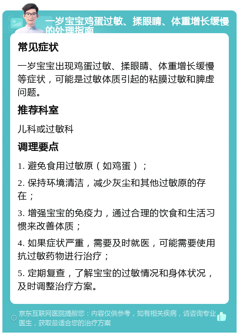 一岁宝宝鸡蛋过敏、揉眼睛、体重增长缓慢的处理指南 常见症状 一岁宝宝出现鸡蛋过敏、揉眼睛、体重增长缓慢等症状，可能是过敏体质引起的粘膜过敏和脾虚问题。 推荐科室 儿科或过敏科 调理要点 1. 避免食用过敏原（如鸡蛋）； 2. 保持环境清洁，减少灰尘和其他过敏原的存在； 3. 增强宝宝的免疫力，通过合理的饮食和生活习惯来改善体质； 4. 如果症状严重，需要及时就医，可能需要使用抗过敏药物进行治疗； 5. 定期复查，了解宝宝的过敏情况和身体状况，及时调整治疗方案。