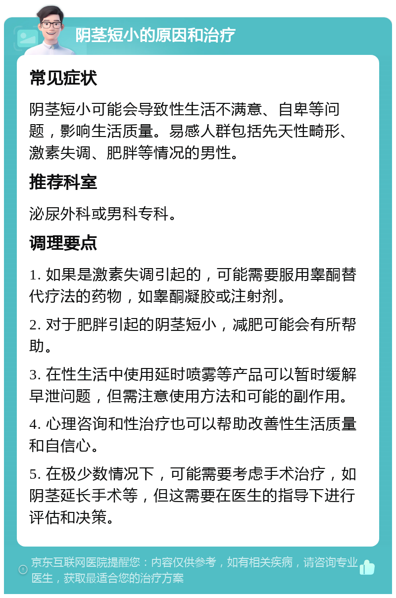 阴茎短小的原因和治疗 常见症状 阴茎短小可能会导致性生活不满意、自卑等问题，影响生活质量。易感人群包括先天性畸形、激素失调、肥胖等情况的男性。 推荐科室 泌尿外科或男科专科。 调理要点 1. 如果是激素失调引起的，可能需要服用睾酮替代疗法的药物，如睾酮凝胶或注射剂。 2. 对于肥胖引起的阴茎短小，减肥可能会有所帮助。 3. 在性生活中使用延时喷雾等产品可以暂时缓解早泄问题，但需注意使用方法和可能的副作用。 4. 心理咨询和性治疗也可以帮助改善性生活质量和自信心。 5. 在极少数情况下，可能需要考虑手术治疗，如阴茎延长手术等，但这需要在医生的指导下进行评估和决策。