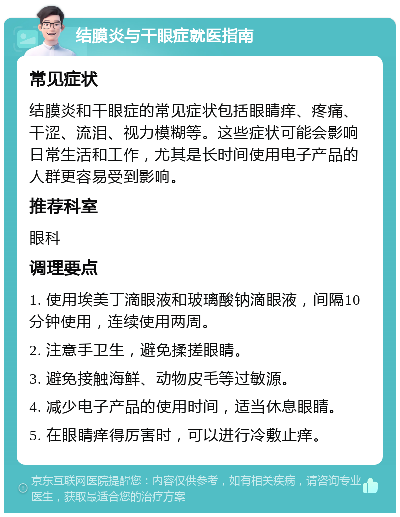 结膜炎与干眼症就医指南 常见症状 结膜炎和干眼症的常见症状包括眼睛痒、疼痛、干涩、流泪、视力模糊等。这些症状可能会影响日常生活和工作，尤其是长时间使用电子产品的人群更容易受到影响。 推荐科室 眼科 调理要点 1. 使用埃美丁滴眼液和玻璃酸钠滴眼液，间隔10分钟使用，连续使用两周。 2. 注意手卫生，避免揉搓眼睛。 3. 避免接触海鲜、动物皮毛等过敏源。 4. 减少电子产品的使用时间，适当休息眼睛。 5. 在眼睛痒得厉害时，可以进行冷敷止痒。