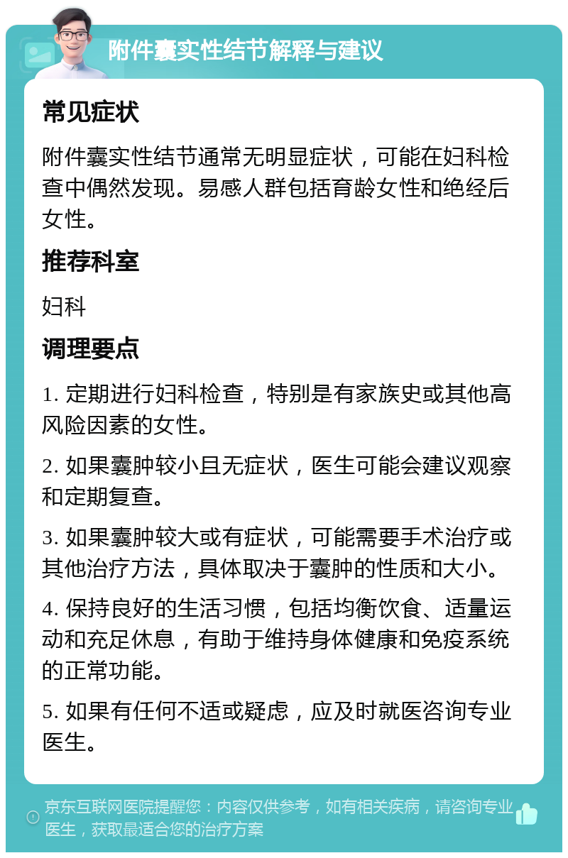 附件囊实性结节解释与建议 常见症状 附件囊实性结节通常无明显症状，可能在妇科检查中偶然发现。易感人群包括育龄女性和绝经后女性。 推荐科室 妇科 调理要点 1. 定期进行妇科检查，特别是有家族史或其他高风险因素的女性。 2. 如果囊肿较小且无症状，医生可能会建议观察和定期复查。 3. 如果囊肿较大或有症状，可能需要手术治疗或其他治疗方法，具体取决于囊肿的性质和大小。 4. 保持良好的生活习惯，包括均衡饮食、适量运动和充足休息，有助于维持身体健康和免疫系统的正常功能。 5. 如果有任何不适或疑虑，应及时就医咨询专业医生。