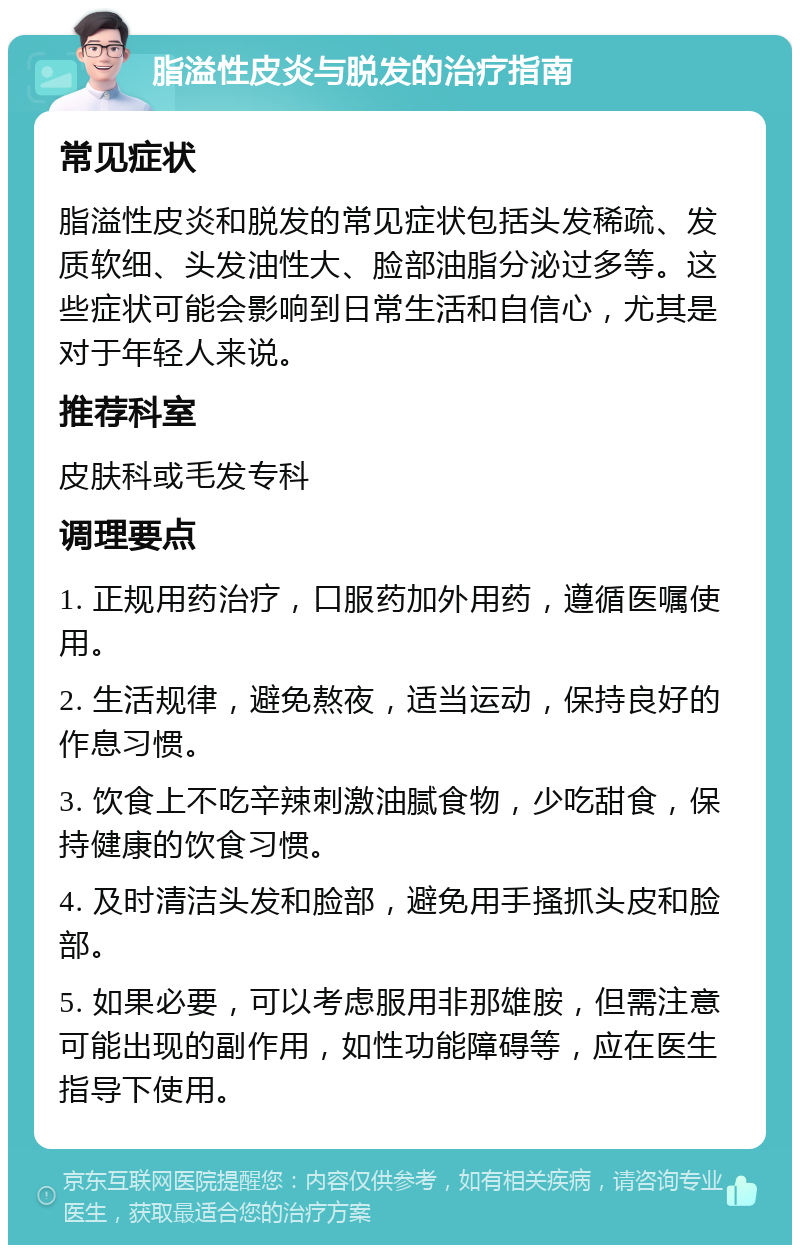 脂溢性皮炎与脱发的治疗指南 常见症状 脂溢性皮炎和脱发的常见症状包括头发稀疏、发质软细、头发油性大、脸部油脂分泌过多等。这些症状可能会影响到日常生活和自信心，尤其是对于年轻人来说。 推荐科室 皮肤科或毛发专科 调理要点 1. 正规用药治疗，口服药加外用药，遵循医嘱使用。 2. 生活规律，避免熬夜，适当运动，保持良好的作息习惯。 3. 饮食上不吃辛辣刺激油腻食物，少吃甜食，保持健康的饮食习惯。 4. 及时清洁头发和脸部，避免用手搔抓头皮和脸部。 5. 如果必要，可以考虑服用非那雄胺，但需注意可能出现的副作用，如性功能障碍等，应在医生指导下使用。