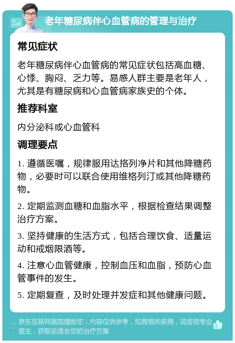 老年糖尿病伴心血管病的管理与治疗 常见症状 老年糖尿病伴心血管病的常见症状包括高血糖、心悸、胸闷、乏力等。易感人群主要是老年人，尤其是有糖尿病和心血管病家族史的个体。 推荐科室 内分泌科或心血管科 调理要点 1. 遵循医嘱，规律服用达挌列净片和其他降糖药物，必要时可以联合使用维格列汀或其他降糖药物。 2. 定期监测血糖和血脂水平，根据检查结果调整治疗方案。 3. 坚持健康的生活方式，包括合理饮食、适量运动和戒烟限酒等。 4. 注意心血管健康，控制血压和血脂，预防心血管事件的发生。 5. 定期复查，及时处理并发症和其他健康问题。