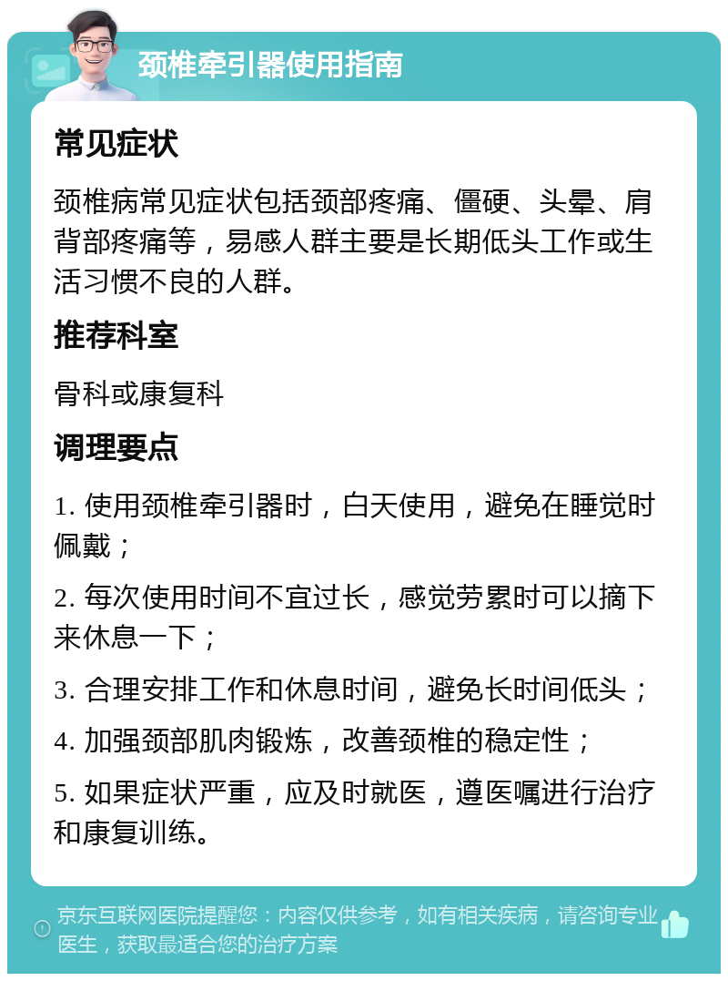 颈椎牵引器使用指南 常见症状 颈椎病常见症状包括颈部疼痛、僵硬、头晕、肩背部疼痛等，易感人群主要是长期低头工作或生活习惯不良的人群。 推荐科室 骨科或康复科 调理要点 1. 使用颈椎牵引器时，白天使用，避免在睡觉时佩戴； 2. 每次使用时间不宜过长，感觉劳累时可以摘下来休息一下； 3. 合理安排工作和休息时间，避免长时间低头； 4. 加强颈部肌肉锻炼，改善颈椎的稳定性； 5. 如果症状严重，应及时就医，遵医嘱进行治疗和康复训练。