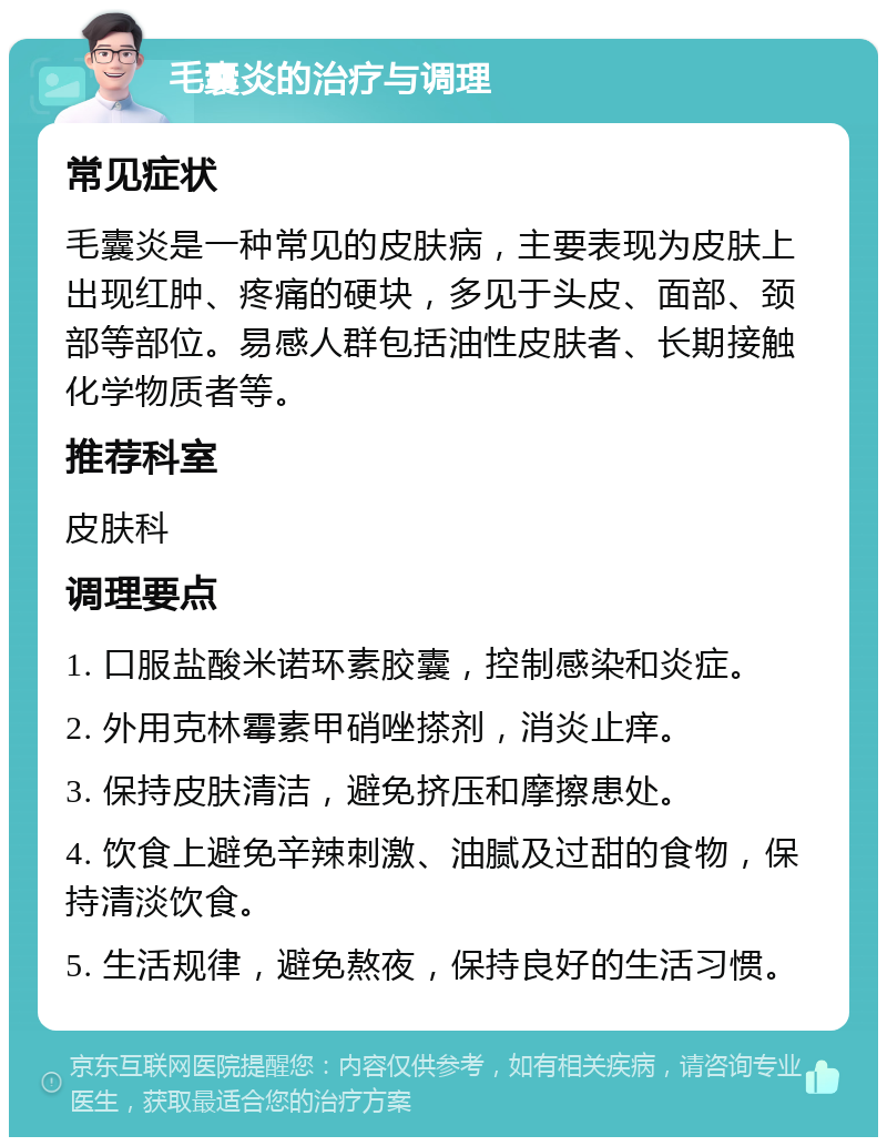 毛囊炎的治疗与调理 常见症状 毛囊炎是一种常见的皮肤病，主要表现为皮肤上出现红肿、疼痛的硬块，多见于头皮、面部、颈部等部位。易感人群包括油性皮肤者、长期接触化学物质者等。 推荐科室 皮肤科 调理要点 1. 口服盐酸米诺环素胶囊，控制感染和炎症。 2. 外用克林霉素甲硝唑搽剂，消炎止痒。 3. 保持皮肤清洁，避免挤压和摩擦患处。 4. 饮食上避免辛辣刺激、油腻及过甜的食物，保持清淡饮食。 5. 生活规律，避免熬夜，保持良好的生活习惯。