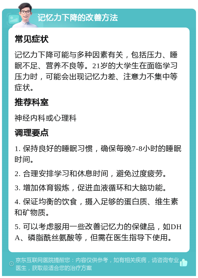 记忆力下降的改善方法 常见症状 记忆力下降可能与多种因素有关，包括压力、睡眠不足、营养不良等。21岁的大学生在面临学习压力时，可能会出现记忆力差、注意力不集中等症状。 推荐科室 神经内科或心理科 调理要点 1. 保持良好的睡眠习惯，确保每晚7-8小时的睡眠时间。 2. 合理安排学习和休息时间，避免过度疲劳。 3. 增加体育锻炼，促进血液循环和大脑功能。 4. 保证均衡的饮食，摄入足够的蛋白质、维生素和矿物质。 5. 可以考虑服用一些改善记忆力的保健品，如DHA、磷脂酰丝氨酸等，但需在医生指导下使用。