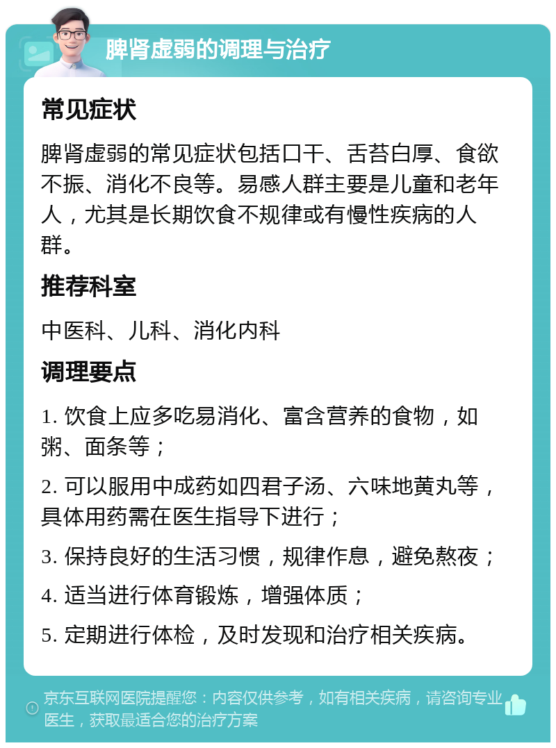 脾肾虚弱的调理与治疗 常见症状 脾肾虚弱的常见症状包括口干、舌苔白厚、食欲不振、消化不良等。易感人群主要是儿童和老年人，尤其是长期饮食不规律或有慢性疾病的人群。 推荐科室 中医科、儿科、消化内科 调理要点 1. 饮食上应多吃易消化、富含营养的食物，如粥、面条等； 2. 可以服用中成药如四君子汤、六味地黄丸等，具体用药需在医生指导下进行； 3. 保持良好的生活习惯，规律作息，避免熬夜； 4. 适当进行体育锻炼，增强体质； 5. 定期进行体检，及时发现和治疗相关疾病。