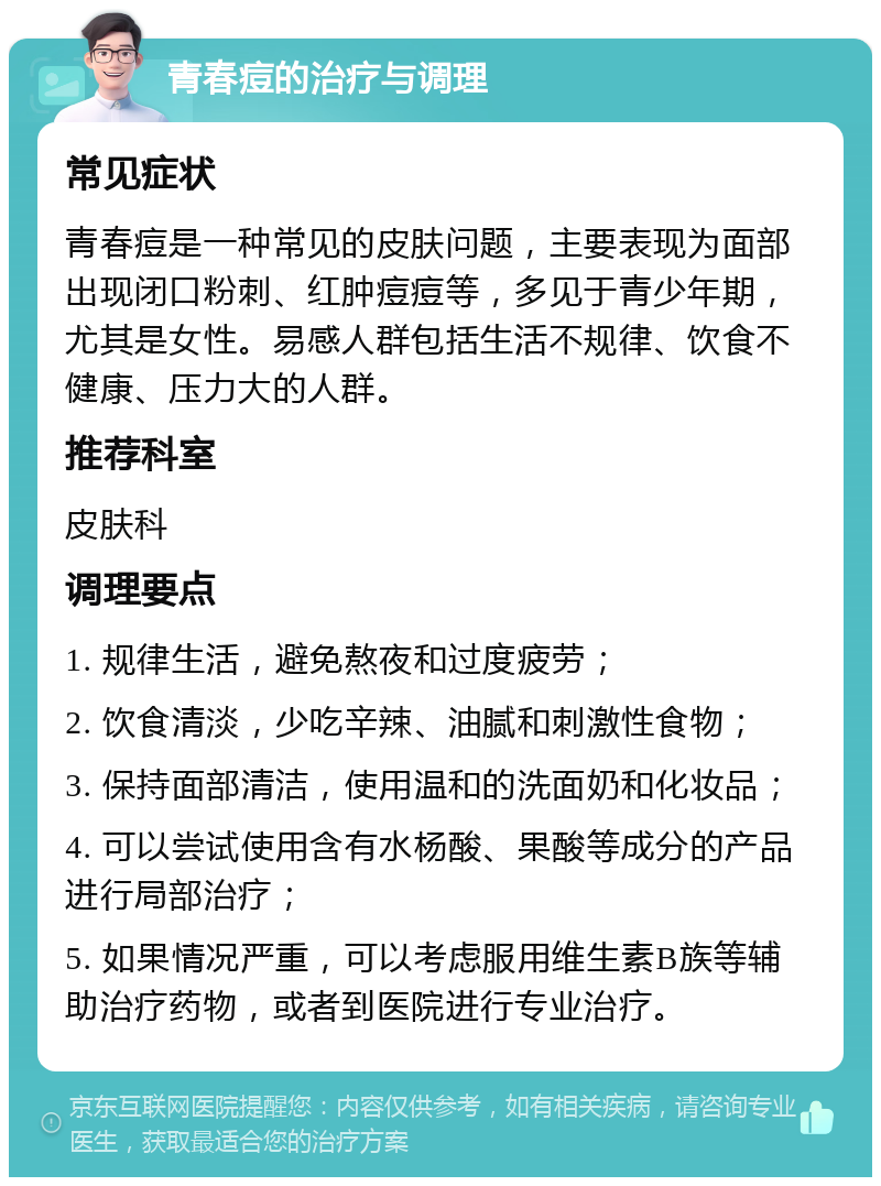 青春痘的治疗与调理 常见症状 青春痘是一种常见的皮肤问题，主要表现为面部出现闭口粉刺、红肿痘痘等，多见于青少年期，尤其是女性。易感人群包括生活不规律、饮食不健康、压力大的人群。 推荐科室 皮肤科 调理要点 1. 规律生活，避免熬夜和过度疲劳； 2. 饮食清淡，少吃辛辣、油腻和刺激性食物； 3. 保持面部清洁，使用温和的洗面奶和化妆品； 4. 可以尝试使用含有水杨酸、果酸等成分的产品进行局部治疗； 5. 如果情况严重，可以考虑服用维生素B族等辅助治疗药物，或者到医院进行专业治疗。