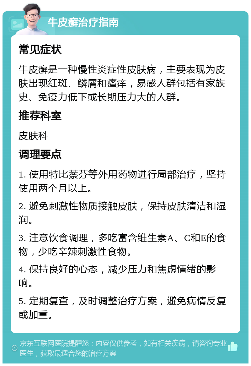 牛皮癣治疗指南 常见症状 牛皮癣是一种慢性炎症性皮肤病，主要表现为皮肤出现红斑、鳞屑和瘙痒，易感人群包括有家族史、免疫力低下或长期压力大的人群。 推荐科室 皮肤科 调理要点 1. 使用特比萘芬等外用药物进行局部治疗，坚持使用两个月以上。 2. 避免刺激性物质接触皮肤，保持皮肤清洁和湿润。 3. 注意饮食调理，多吃富含维生素A、C和E的食物，少吃辛辣刺激性食物。 4. 保持良好的心态，减少压力和焦虑情绪的影响。 5. 定期复查，及时调整治疗方案，避免病情反复或加重。