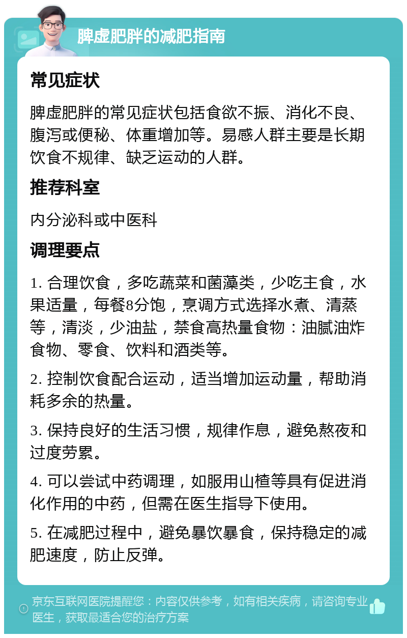 脾虚肥胖的减肥指南 常见症状 脾虚肥胖的常见症状包括食欲不振、消化不良、腹泻或便秘、体重增加等。易感人群主要是长期饮食不规律、缺乏运动的人群。 推荐科室 内分泌科或中医科 调理要点 1. 合理饮食，多吃蔬菜和菌藻类，少吃主食，水果适量，每餐8分饱，烹调方式选择水煮、清蒸等，清淡，少油盐，禁食高热量食物：油腻油炸食物、零食、饮料和酒类等。 2. 控制饮食配合运动，适当增加运动量，帮助消耗多余的热量。 3. 保持良好的生活习惯，规律作息，避免熬夜和过度劳累。 4. 可以尝试中药调理，如服用山楂等具有促进消化作用的中药，但需在医生指导下使用。 5. 在减肥过程中，避免暴饮暴食，保持稳定的减肥速度，防止反弹。