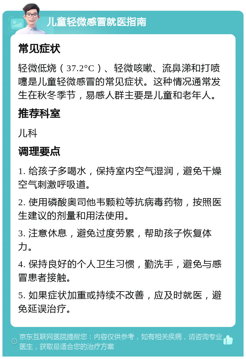 儿童轻微感冒就医指南 常见症状 轻微低烧（37.2°C）、轻微咳嗽、流鼻涕和打喷嚏是儿童轻微感冒的常见症状。这种情况通常发生在秋冬季节，易感人群主要是儿童和老年人。 推荐科室 儿科 调理要点 1. 给孩子多喝水，保持室内空气湿润，避免干燥空气刺激呼吸道。 2. 使用磷酸奥司他韦颗粒等抗病毒药物，按照医生建议的剂量和用法使用。 3. 注意休息，避免过度劳累，帮助孩子恢复体力。 4. 保持良好的个人卫生习惯，勤洗手，避免与感冒患者接触。 5. 如果症状加重或持续不改善，应及时就医，避免延误治疗。