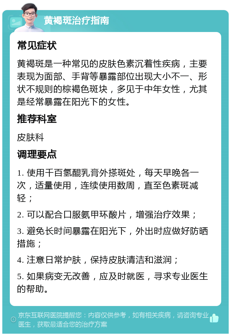 黄褐斑治疗指南 常见症状 黄褐斑是一种常见的皮肤色素沉着性疾病，主要表现为面部、手背等暴露部位出现大小不一、形状不规则的棕褐色斑块，多见于中年女性，尤其是经常暴露在阳光下的女性。 推荐科室 皮肤科 调理要点 1. 使用千百氢醌乳膏外搽斑处，每天早晚各一次，适量使用，连续使用数周，直至色素斑减轻； 2. 可以配合口服氨甲环酸片，增强治疗效果； 3. 避免长时间暴露在阳光下，外出时应做好防晒措施； 4. 注意日常护肤，保持皮肤清洁和滋润； 5. 如果病变无改善，应及时就医，寻求专业医生的帮助。