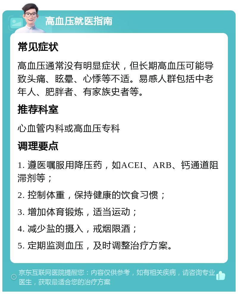 高血压就医指南 常见症状 高血压通常没有明显症状，但长期高血压可能导致头痛、眩晕、心悸等不适。易感人群包括中老年人、肥胖者、有家族史者等。 推荐科室 心血管内科或高血压专科 调理要点 1. 遵医嘱服用降压药，如ACEI、ARB、钙通道阻滞剂等； 2. 控制体重，保持健康的饮食习惯； 3. 增加体育锻炼，适当运动； 4. 减少盐的摄入，戒烟限酒； 5. 定期监测血压，及时调整治疗方案。