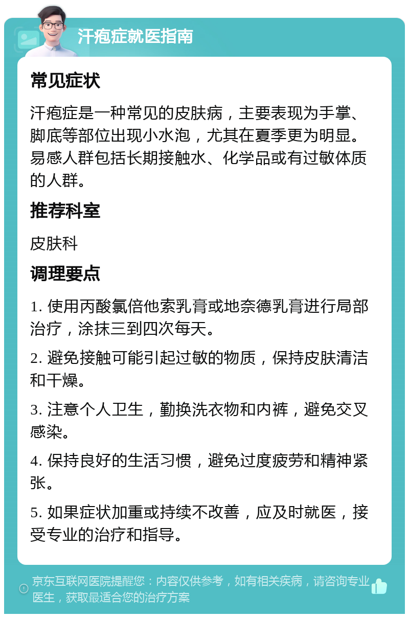 汗疱症就医指南 常见症状 汗疱症是一种常见的皮肤病，主要表现为手掌、脚底等部位出现小水泡，尤其在夏季更为明显。易感人群包括长期接触水、化学品或有过敏体质的人群。 推荐科室 皮肤科 调理要点 1. 使用丙酸氯倍他索乳膏或地奈德乳膏进行局部治疗，涂抹三到四次每天。 2. 避免接触可能引起过敏的物质，保持皮肤清洁和干燥。 3. 注意个人卫生，勤换洗衣物和内裤，避免交叉感染。 4. 保持良好的生活习惯，避免过度疲劳和精神紧张。 5. 如果症状加重或持续不改善，应及时就医，接受专业的治疗和指导。