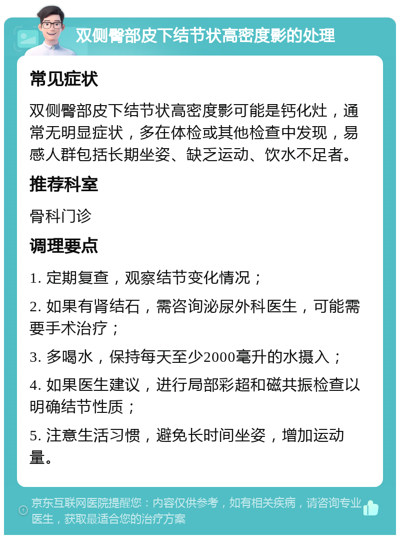 双侧臀部皮下结节状高密度影的处理 常见症状 双侧臀部皮下结节状高密度影可能是钙化灶，通常无明显症状，多在体检或其他检查中发现，易感人群包括长期坐姿、缺乏运动、饮水不足者。 推荐科室 骨科门诊 调理要点 1. 定期复查，观察结节变化情况； 2. 如果有肾结石，需咨询泌尿外科医生，可能需要手术治疗； 3. 多喝水，保持每天至少2000毫升的水摄入； 4. 如果医生建议，进行局部彩超和磁共振检查以明确结节性质； 5. 注意生活习惯，避免长时间坐姿，增加运动量。