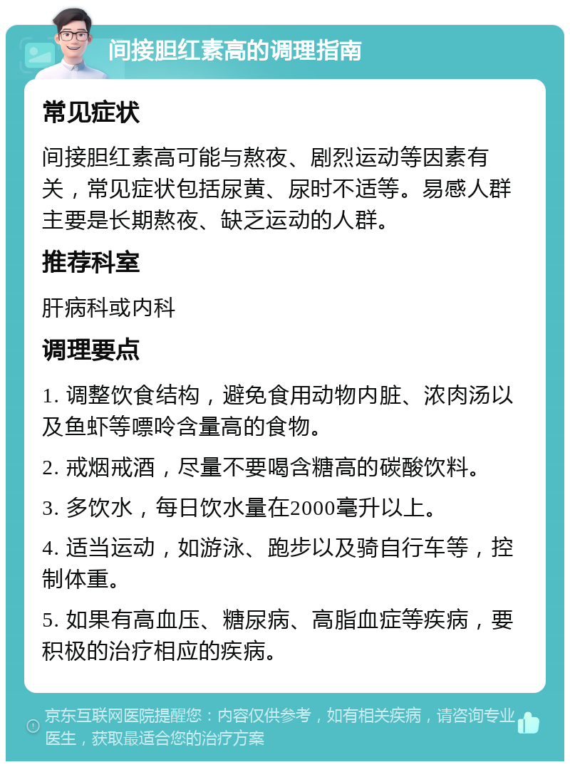 间接胆红素高的调理指南 常见症状 间接胆红素高可能与熬夜、剧烈运动等因素有关，常见症状包括尿黄、尿时不适等。易感人群主要是长期熬夜、缺乏运动的人群。 推荐科室 肝病科或内科 调理要点 1. 调整饮食结构，避免食用动物内脏、浓肉汤以及鱼虾等嘌呤含量高的食物。 2. 戒烟戒酒，尽量不要喝含糖高的碳酸饮料。 3. 多饮水，每日饮水量在2000毫升以上。 4. 适当运动，如游泳、跑步以及骑自行车等，控制体重。 5. 如果有高血压、糖尿病、高脂血症等疾病，要积极的治疗相应的疾病。