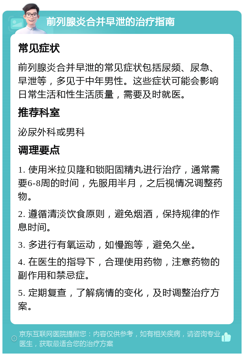 前列腺炎合并早泄的治疗指南 常见症状 前列腺炎合并早泄的常见症状包括尿频、尿急、早泄等，多见于中年男性。这些症状可能会影响日常生活和性生活质量，需要及时就医。 推荐科室 泌尿外科或男科 调理要点 1. 使用米拉贝隆和锁阳固精丸进行治疗，通常需要6-8周的时间，先服用半月，之后视情况调整药物。 2. 遵循清淡饮食原则，避免烟酒，保持规律的作息时间。 3. 多进行有氧运动，如慢跑等，避免久坐。 4. 在医生的指导下，合理使用药物，注意药物的副作用和禁忌症。 5. 定期复查，了解病情的变化，及时调整治疗方案。