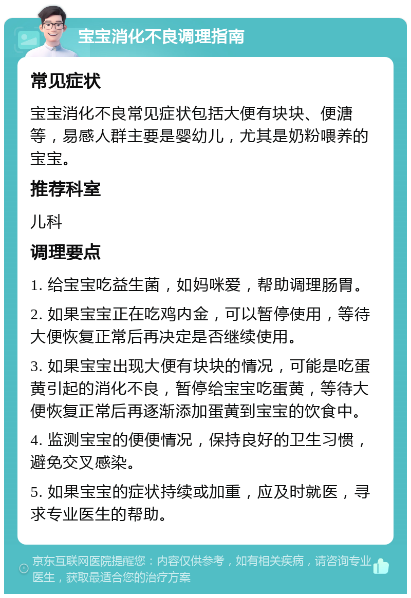 宝宝消化不良调理指南 常见症状 宝宝消化不良常见症状包括大便有块块、便溏等，易感人群主要是婴幼儿，尤其是奶粉喂养的宝宝。 推荐科室 儿科 调理要点 1. 给宝宝吃益生菌，如妈咪爱，帮助调理肠胃。 2. 如果宝宝正在吃鸡内金，可以暂停使用，等待大便恢复正常后再决定是否继续使用。 3. 如果宝宝出现大便有块块的情况，可能是吃蛋黄引起的消化不良，暂停给宝宝吃蛋黄，等待大便恢复正常后再逐渐添加蛋黄到宝宝的饮食中。 4. 监测宝宝的便便情况，保持良好的卫生习惯，避免交叉感染。 5. 如果宝宝的症状持续或加重，应及时就医，寻求专业医生的帮助。