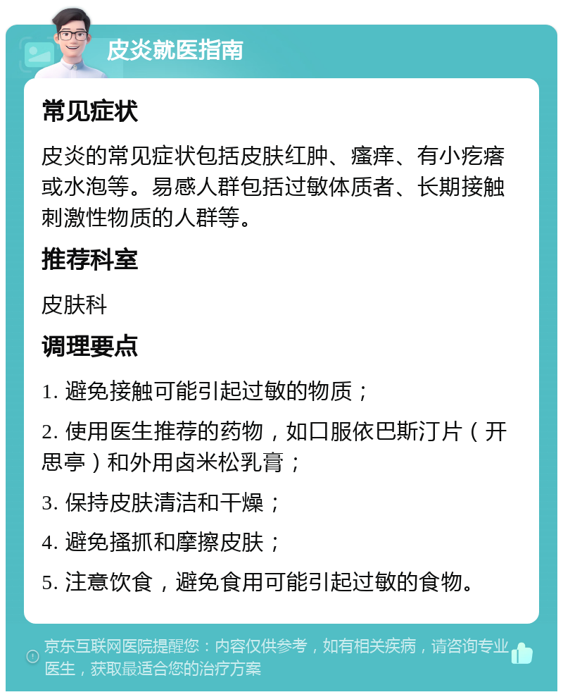 皮炎就医指南 常见症状 皮炎的常见症状包括皮肤红肿、瘙痒、有小疙瘩或水泡等。易感人群包括过敏体质者、长期接触刺激性物质的人群等。 推荐科室 皮肤科 调理要点 1. 避免接触可能引起过敏的物质； 2. 使用医生推荐的药物，如口服依巴斯汀片（开思亭）和外用卤米松乳膏； 3. 保持皮肤清洁和干燥； 4. 避免搔抓和摩擦皮肤； 5. 注意饮食，避免食用可能引起过敏的食物。