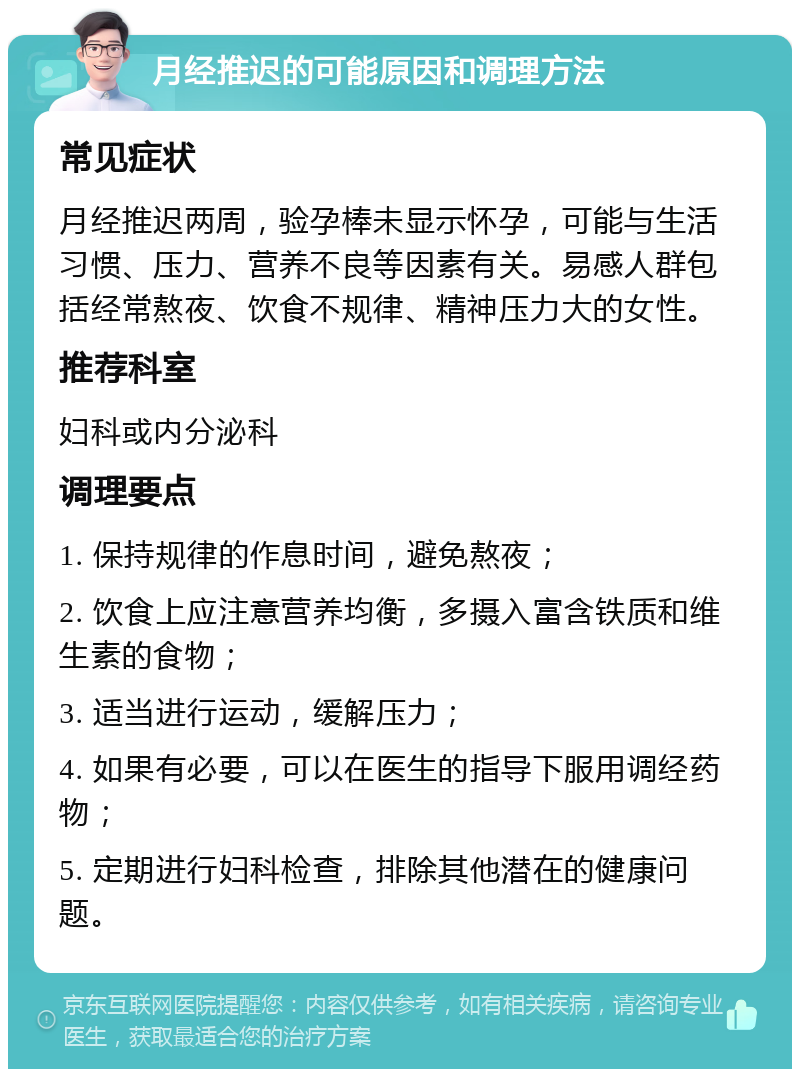 月经推迟的可能原因和调理方法 常见症状 月经推迟两周，验孕棒未显示怀孕，可能与生活习惯、压力、营养不良等因素有关。易感人群包括经常熬夜、饮食不规律、精神压力大的女性。 推荐科室 妇科或内分泌科 调理要点 1. 保持规律的作息时间，避免熬夜； 2. 饮食上应注意营养均衡，多摄入富含铁质和维生素的食物； 3. 适当进行运动，缓解压力； 4. 如果有必要，可以在医生的指导下服用调经药物； 5. 定期进行妇科检查，排除其他潜在的健康问题。