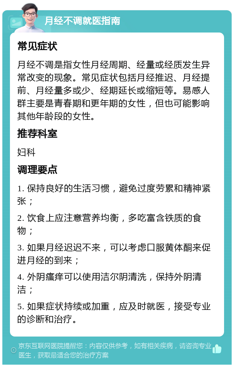 月经不调就医指南 常见症状 月经不调是指女性月经周期、经量或经质发生异常改变的现象。常见症状包括月经推迟、月经提前、月经量多或少、经期延长或缩短等。易感人群主要是青春期和更年期的女性，但也可能影响其他年龄段的女性。 推荐科室 妇科 调理要点 1. 保持良好的生活习惯，避免过度劳累和精神紧张； 2. 饮食上应注意营养均衡，多吃富含铁质的食物； 3. 如果月经迟迟不来，可以考虑口服黄体酮来促进月经的到来； 4. 外阴瘙痒可以使用洁尔阴清洗，保持外阴清洁； 5. 如果症状持续或加重，应及时就医，接受专业的诊断和治疗。