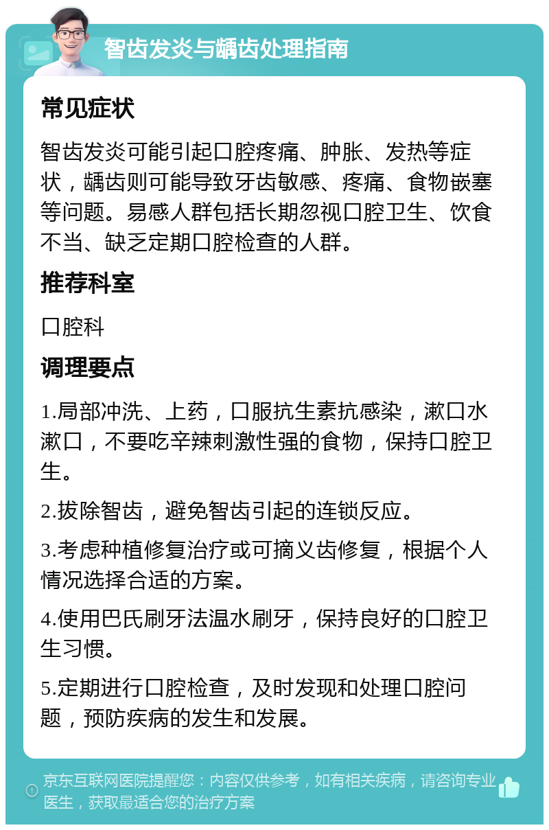 智齿发炎与龋齿处理指南 常见症状 智齿发炎可能引起口腔疼痛、肿胀、发热等症状，龋齿则可能导致牙齿敏感、疼痛、食物嵌塞等问题。易感人群包括长期忽视口腔卫生、饮食不当、缺乏定期口腔检查的人群。 推荐科室 口腔科 调理要点 1.局部冲洗、上药，口服抗生素抗感染，漱口水漱口，不要吃辛辣刺激性强的食物，保持口腔卫生。 2.拔除智齿，避免智齿引起的连锁反应。 3.考虑种植修复治疗或可摘义齿修复，根据个人情况选择合适的方案。 4.使用巴氏刷牙法温水刷牙，保持良好的口腔卫生习惯。 5.定期进行口腔检查，及时发现和处理口腔问题，预防疾病的发生和发展。