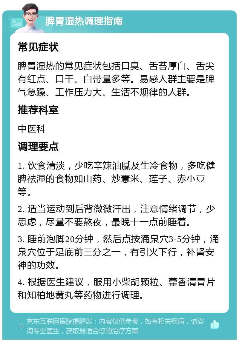 脾胃湿热调理指南 常见症状 脾胃湿热的常见症状包括口臭、舌苔厚白、舌尖有红点、口干、白带量多等。易感人群主要是脾气急躁、工作压力大、生活不规律的人群。 推荐科室 中医科 调理要点 1. 饮食清淡，少吃辛辣油腻及生冷食物，多吃健脾祛湿的食物如山药、炒薏米、莲子、赤小豆等。 2. 适当运动到后背微微汗出，注意情绪调节，少思虑，尽量不要熬夜，最晚十一点前睡着。 3. 睡前泡脚20分钟，然后点按涌泉穴3-5分钟，涌泉穴位于足底前三分之一，有引火下行，补肾安神的功效。 4. 根据医生建议，服用小柴胡颗粒、藿香清胃片和知柏地黄丸等药物进行调理。