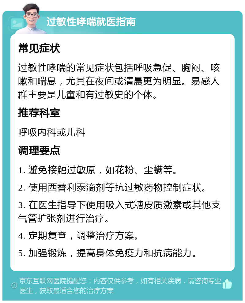 过敏性哮喘就医指南 常见症状 过敏性哮喘的常见症状包括呼吸急促、胸闷、咳嗽和喘息，尤其在夜间或清晨更为明显。易感人群主要是儿童和有过敏史的个体。 推荐科室 呼吸内科或儿科 调理要点 1. 避免接触过敏原，如花粉、尘螨等。 2. 使用西替利泰滴剂等抗过敏药物控制症状。 3. 在医生指导下使用吸入式糖皮质激素或其他支气管扩张剂进行治疗。 4. 定期复查，调整治疗方案。 5. 加强锻炼，提高身体免疫力和抗病能力。