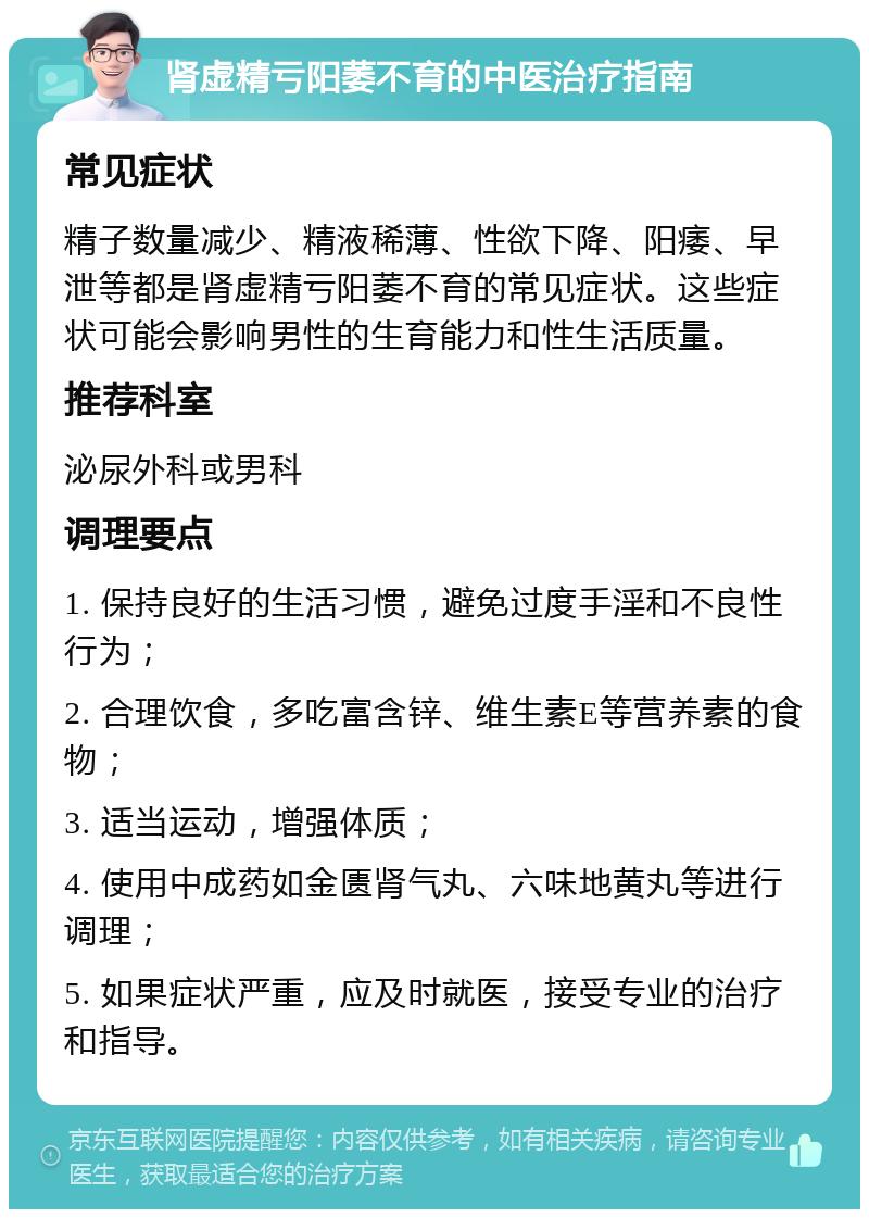 肾虚精亏阳萎不育的中医治疗指南 常见症状 精子数量减少、精液稀薄、性欲下降、阳痿、早泄等都是肾虚精亏阳萎不育的常见症状。这些症状可能会影响男性的生育能力和性生活质量。 推荐科室 泌尿外科或男科 调理要点 1. 保持良好的生活习惯，避免过度手淫和不良性行为； 2. 合理饮食，多吃富含锌、维生素E等营养素的食物； 3. 适当运动，增强体质； 4. 使用中成药如金匮肾气丸、六味地黄丸等进行调理； 5. 如果症状严重，应及时就医，接受专业的治疗和指导。