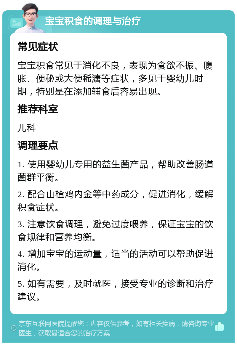 宝宝积食的调理与治疗 常见症状 宝宝积食常见于消化不良，表现为食欲不振、腹胀、便秘或大便稀溏等症状，多见于婴幼儿时期，特别是在添加辅食后容易出现。 推荐科室 儿科 调理要点 1. 使用婴幼儿专用的益生菌产品，帮助改善肠道菌群平衡。 2. 配合山楂鸡内金等中药成分，促进消化，缓解积食症状。 3. 注意饮食调理，避免过度喂养，保证宝宝的饮食规律和营养均衡。 4. 增加宝宝的运动量，适当的活动可以帮助促进消化。 5. 如有需要，及时就医，接受专业的诊断和治疗建议。