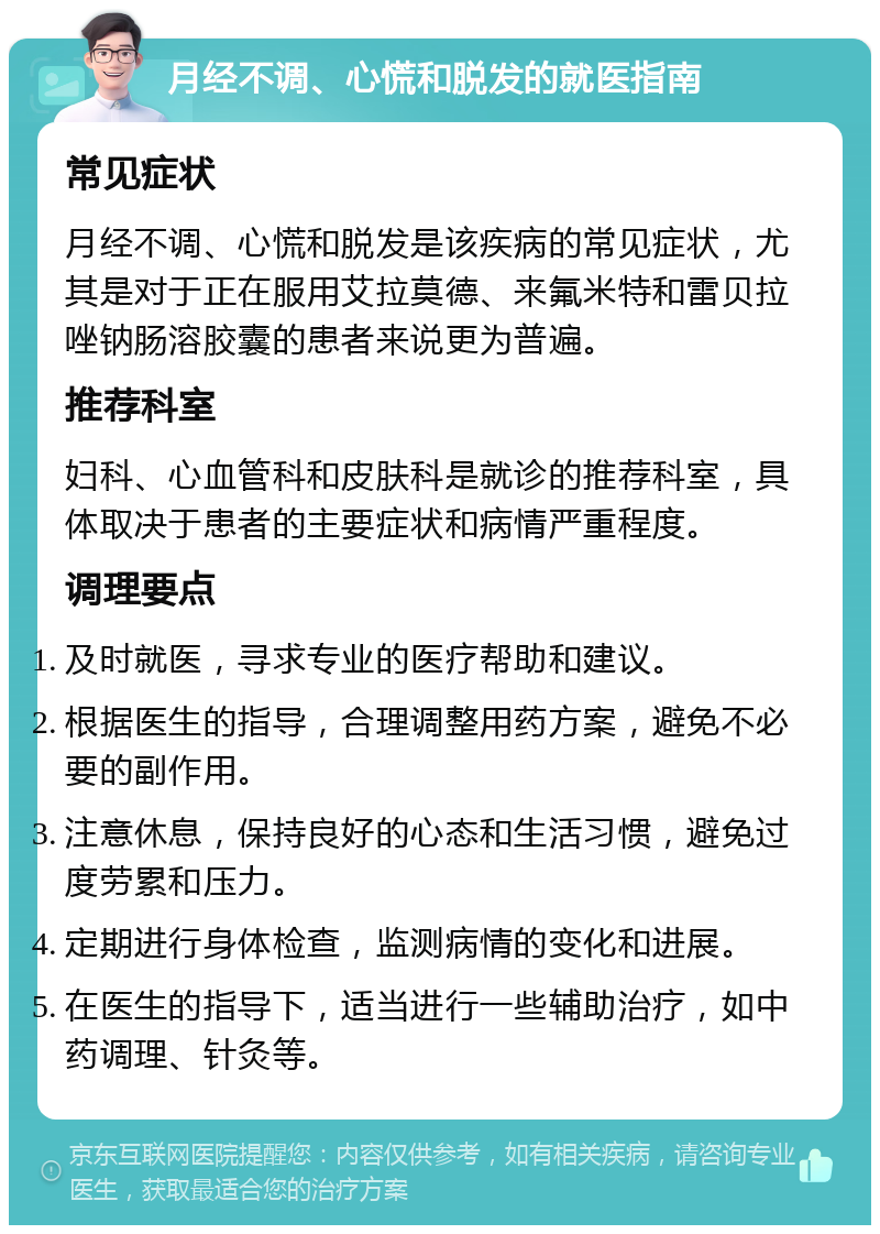 月经不调、心慌和脱发的就医指南 常见症状 月经不调、心慌和脱发是该疾病的常见症状，尤其是对于正在服用艾拉莫德、来氟米特和雷贝拉唑钠肠溶胶囊的患者来说更为普遍。 推荐科室 妇科、心血管科和皮肤科是就诊的推荐科室，具体取决于患者的主要症状和病情严重程度。 调理要点 及时就医，寻求专业的医疗帮助和建议。 根据医生的指导，合理调整用药方案，避免不必要的副作用。 注意休息，保持良好的心态和生活习惯，避免过度劳累和压力。 定期进行身体检查，监测病情的变化和进展。 在医生的指导下，适当进行一些辅助治疗，如中药调理、针灸等。