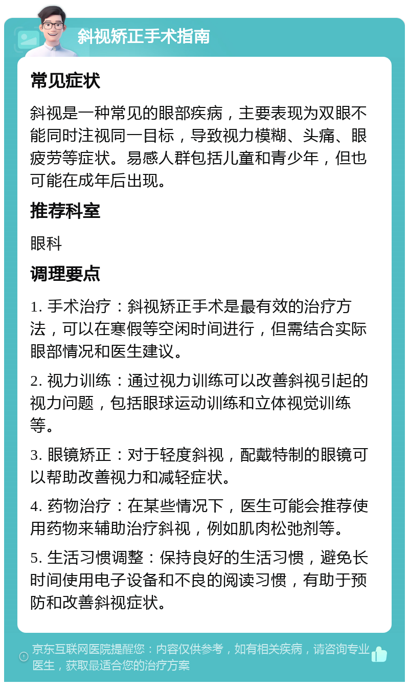 斜视矫正手术指南 常见症状 斜视是一种常见的眼部疾病，主要表现为双眼不能同时注视同一目标，导致视力模糊、头痛、眼疲劳等症状。易感人群包括儿童和青少年，但也可能在成年后出现。 推荐科室 眼科 调理要点 1. 手术治疗：斜视矫正手术是最有效的治疗方法，可以在寒假等空闲时间进行，但需结合实际眼部情况和医生建议。 2. 视力训练：通过视力训练可以改善斜视引起的视力问题，包括眼球运动训练和立体视觉训练等。 3. 眼镜矫正：对于轻度斜视，配戴特制的眼镜可以帮助改善视力和减轻症状。 4. 药物治疗：在某些情况下，医生可能会推荐使用药物来辅助治疗斜视，例如肌肉松弛剂等。 5. 生活习惯调整：保持良好的生活习惯，避免长时间使用电子设备和不良的阅读习惯，有助于预防和改善斜视症状。