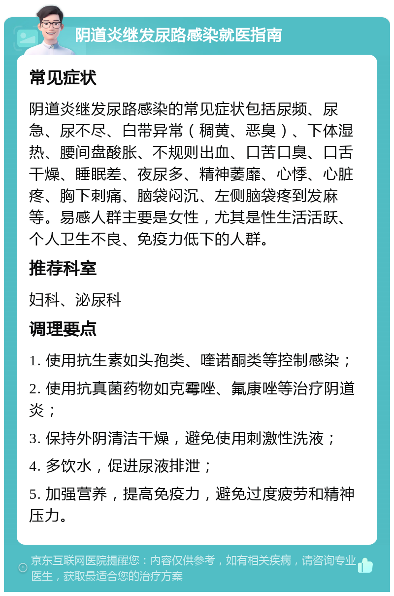 阴道炎继发尿路感染就医指南 常见症状 阴道炎继发尿路感染的常见症状包括尿频、尿急、尿不尽、白带异常（稠黄、恶臭）、下体湿热、腰间盘酸胀、不规则出血、口苦口臭、口舌干燥、睡眠差、夜尿多、精神萎靡、心悸、心脏疼、胸下刺痛、脑袋闷沉、左侧脑袋疼到发麻等。易感人群主要是女性，尤其是性生活活跃、个人卫生不良、免疫力低下的人群。 推荐科室 妇科、泌尿科 调理要点 1. 使用抗生素如头孢类、喹诺酮类等控制感染； 2. 使用抗真菌药物如克霉唑、氟康唑等治疗阴道炎； 3. 保持外阴清洁干燥，避免使用刺激性洗液； 4. 多饮水，促进尿液排泄； 5. 加强营养，提高免疫力，避免过度疲劳和精神压力。