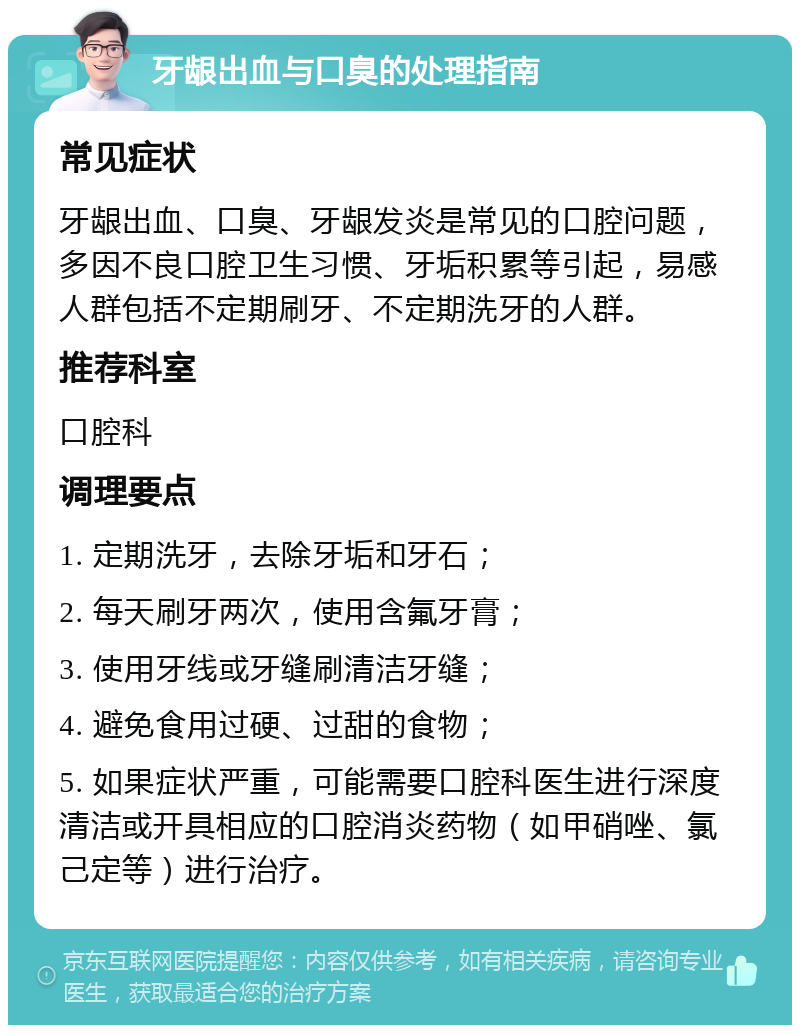 牙龈出血与口臭的处理指南 常见症状 牙龈出血、口臭、牙龈发炎是常见的口腔问题，多因不良口腔卫生习惯、牙垢积累等引起，易感人群包括不定期刷牙、不定期洗牙的人群。 推荐科室 口腔科 调理要点 1. 定期洗牙，去除牙垢和牙石； 2. 每天刷牙两次，使用含氟牙膏； 3. 使用牙线或牙缝刷清洁牙缝； 4. 避免食用过硬、过甜的食物； 5. 如果症状严重，可能需要口腔科医生进行深度清洁或开具相应的口腔消炎药物（如甲硝唑、氯己定等）进行治疗。