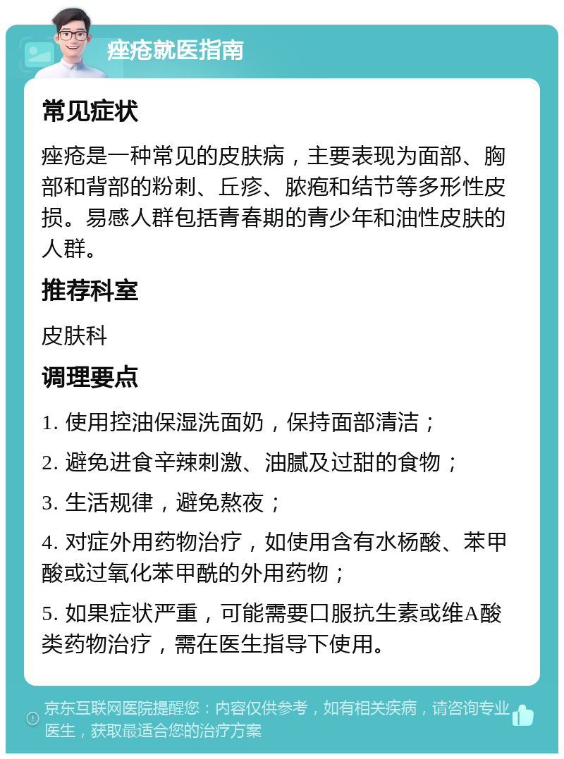 痤疮就医指南 常见症状 痤疮是一种常见的皮肤病，主要表现为面部、胸部和背部的粉刺、丘疹、脓疱和结节等多形性皮损。易感人群包括青春期的青少年和油性皮肤的人群。 推荐科室 皮肤科 调理要点 1. 使用控油保湿洗面奶，保持面部清洁； 2. 避免进食辛辣刺激、油腻及过甜的食物； 3. 生活规律，避免熬夜； 4. 对症外用药物治疗，如使用含有水杨酸、苯甲酸或过氧化苯甲酰的外用药物； 5. 如果症状严重，可能需要口服抗生素或维A酸类药物治疗，需在医生指导下使用。