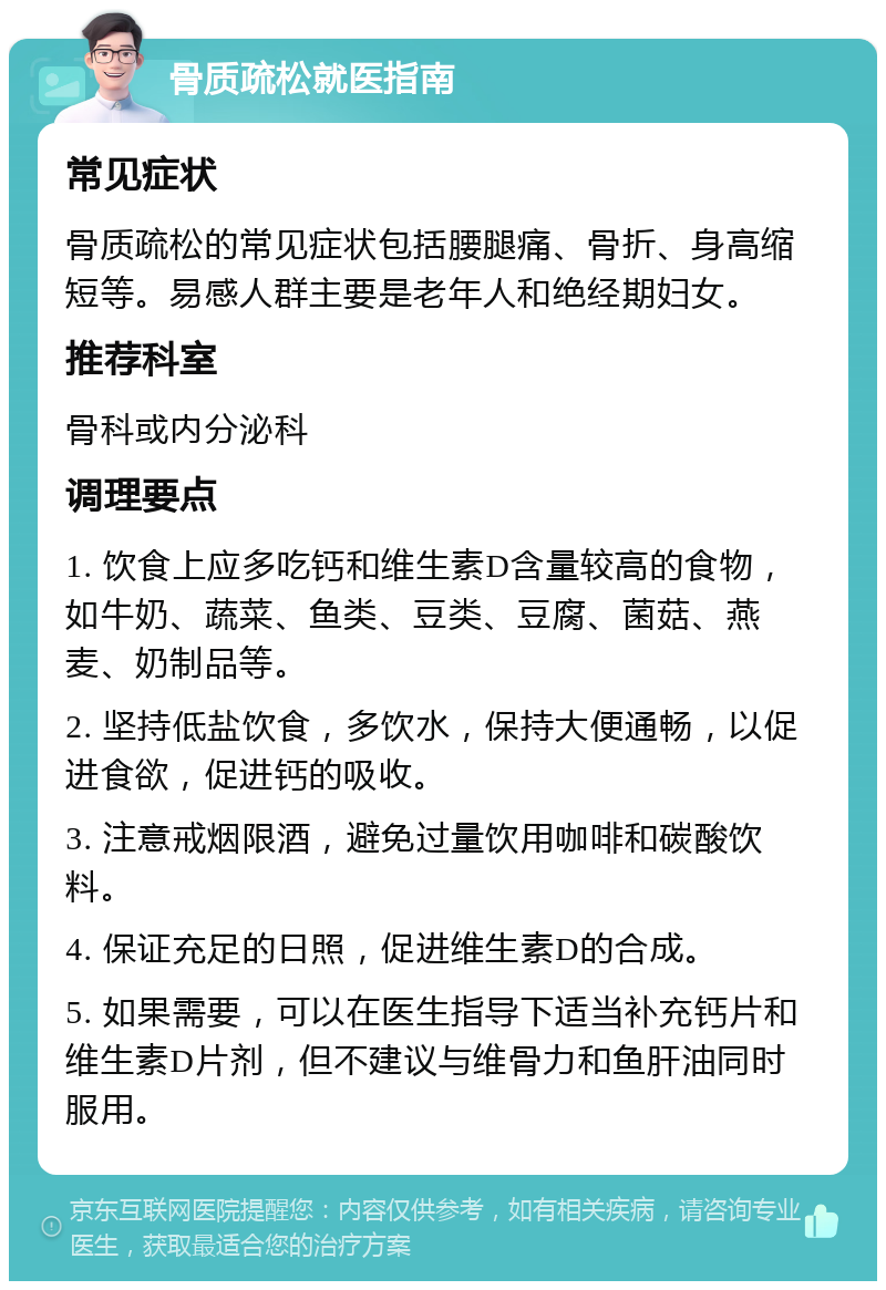 骨质疏松就医指南 常见症状 骨质疏松的常见症状包括腰腿痛、骨折、身高缩短等。易感人群主要是老年人和绝经期妇女。 推荐科室 骨科或内分泌科 调理要点 1. 饮食上应多吃钙和维生素D含量较高的食物，如牛奶、蔬菜、鱼类、豆类、豆腐、菌菇、燕麦、奶制品等。 2. 坚持低盐饮食，多饮水，保持大便通畅，以促进食欲，促进钙的吸收。 3. 注意戒烟限酒，避免过量饮用咖啡和碳酸饮料。 4. 保证充足的日照，促进维生素D的合成。 5. 如果需要，可以在医生指导下适当补充钙片和维生素D片剂，但不建议与维骨力和鱼肝油同时服用。