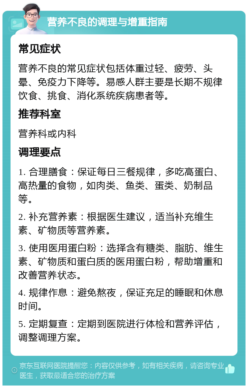 营养不良的调理与增重指南 常见症状 营养不良的常见症状包括体重过轻、疲劳、头晕、免疫力下降等。易感人群主要是长期不规律饮食、挑食、消化系统疾病患者等。 推荐科室 营养科或内科 调理要点 1. 合理膳食：保证每日三餐规律，多吃高蛋白、高热量的食物，如肉类、鱼类、蛋类、奶制品等。 2. 补充营养素：根据医生建议，适当补充维生素、矿物质等营养素。 3. 使用医用蛋白粉：选择含有糖类、脂肪、维生素、矿物质和蛋白质的医用蛋白粉，帮助增重和改善营养状态。 4. 规律作息：避免熬夜，保证充足的睡眠和休息时间。 5. 定期复查：定期到医院进行体检和营养评估，调整调理方案。