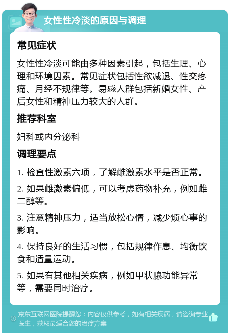 女性性冷淡的原因与调理 常见症状 女性性冷淡可能由多种因素引起，包括生理、心理和环境因素。常见症状包括性欲减退、性交疼痛、月经不规律等。易感人群包括新婚女性、产后女性和精神压力较大的人群。 推荐科室 妇科或内分泌科 调理要点 1. 检查性激素六项，了解雌激素水平是否正常。 2. 如果雌激素偏低，可以考虑药物补充，例如雌二醇等。 3. 注意精神压力，适当放松心情，减少烦心事的影响。 4. 保持良好的生活习惯，包括规律作息、均衡饮食和适量运动。 5. 如果有其他相关疾病，例如甲状腺功能异常等，需要同时治疗。