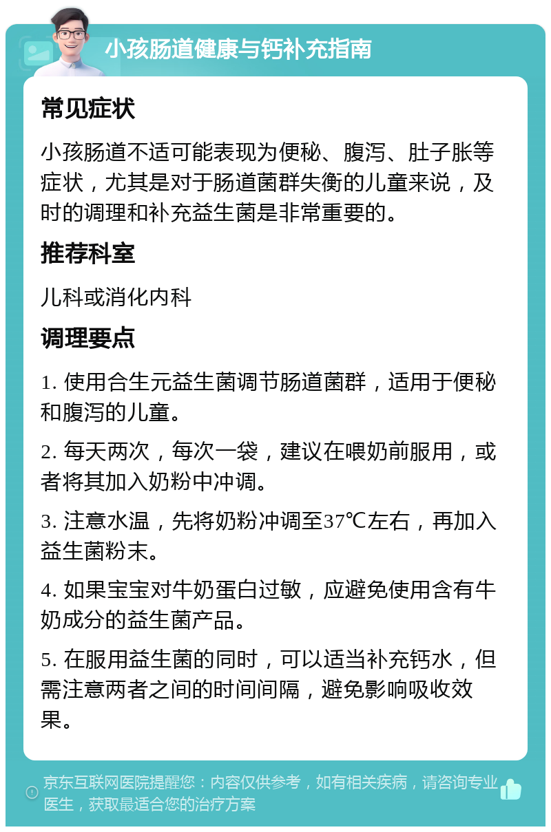 小孩肠道健康与钙补充指南 常见症状 小孩肠道不适可能表现为便秘、腹泻、肚子胀等症状，尤其是对于肠道菌群失衡的儿童来说，及时的调理和补充益生菌是非常重要的。 推荐科室 儿科或消化内科 调理要点 1. 使用合生元益生菌调节肠道菌群，适用于便秘和腹泻的儿童。 2. 每天两次，每次一袋，建议在喂奶前服用，或者将其加入奶粉中冲调。 3. 注意水温，先将奶粉冲调至37℃左右，再加入益生菌粉末。 4. 如果宝宝对牛奶蛋白过敏，应避免使用含有牛奶成分的益生菌产品。 5. 在服用益生菌的同时，可以适当补充钙水，但需注意两者之间的时间间隔，避免影响吸收效果。