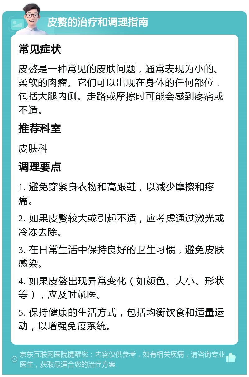 皮赘的治疗和调理指南 常见症状 皮赘是一种常见的皮肤问题，通常表现为小的、柔软的肉瘤。它们可以出现在身体的任何部位，包括大腿内侧。走路或摩擦时可能会感到疼痛或不适。 推荐科室 皮肤科 调理要点 1. 避免穿紧身衣物和高跟鞋，以减少摩擦和疼痛。 2. 如果皮赘较大或引起不适，应考虑通过激光或冷冻去除。 3. 在日常生活中保持良好的卫生习惯，避免皮肤感染。 4. 如果皮赘出现异常变化（如颜色、大小、形状等），应及时就医。 5. 保持健康的生活方式，包括均衡饮食和适量运动，以增强免疫系统。