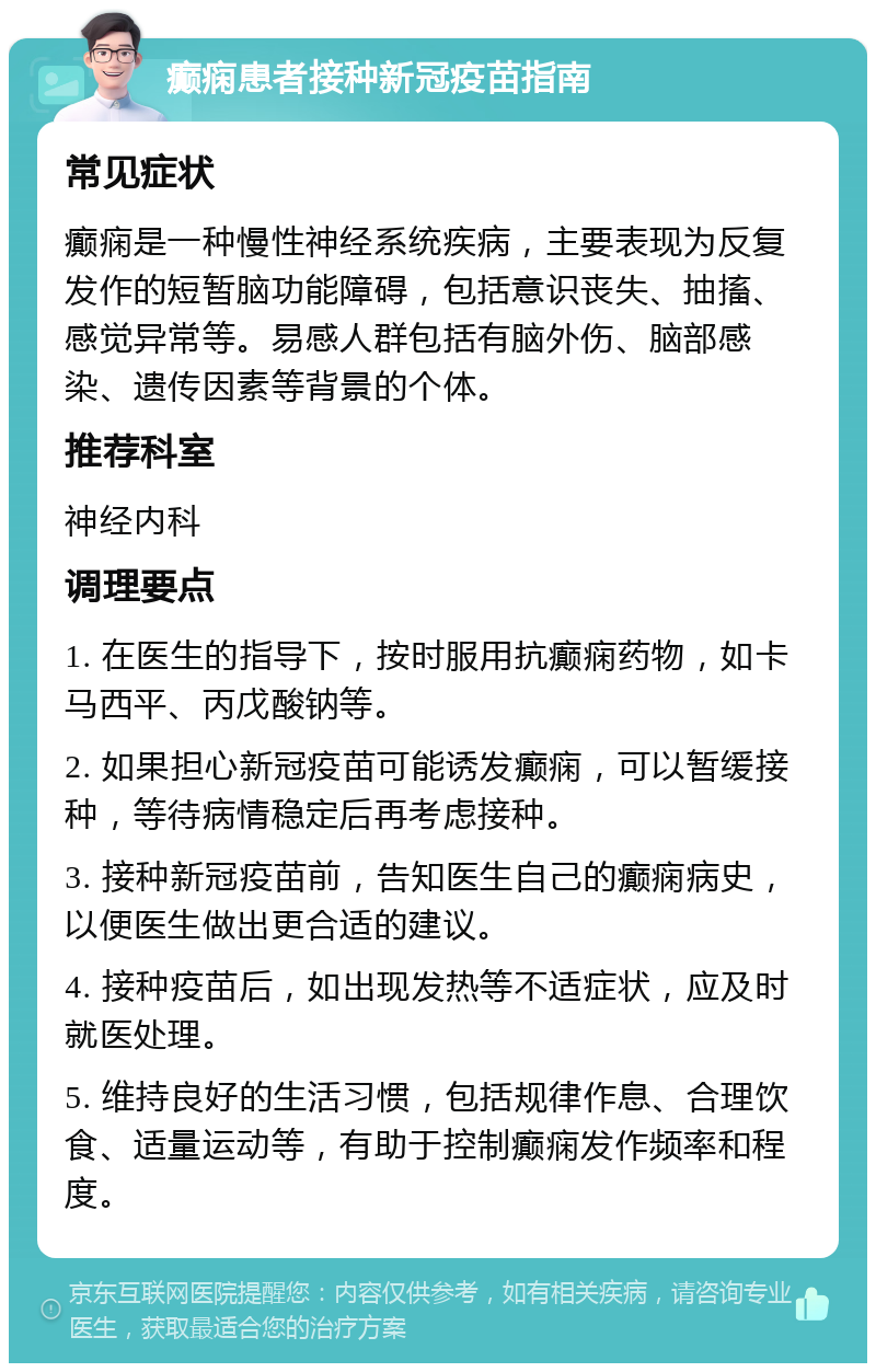 癫痫患者接种新冠疫苗指南 常见症状 癫痫是一种慢性神经系统疾病，主要表现为反复发作的短暂脑功能障碍，包括意识丧失、抽搐、感觉异常等。易感人群包括有脑外伤、脑部感染、遗传因素等背景的个体。 推荐科室 神经内科 调理要点 1. 在医生的指导下，按时服用抗癫痫药物，如卡马西平、丙戊酸钠等。 2. 如果担心新冠疫苗可能诱发癫痫，可以暂缓接种，等待病情稳定后再考虑接种。 3. 接种新冠疫苗前，告知医生自己的癫痫病史，以便医生做出更合适的建议。 4. 接种疫苗后，如出现发热等不适症状，应及时就医处理。 5. 维持良好的生活习惯，包括规律作息、合理饮食、适量运动等，有助于控制癫痫发作频率和程度。