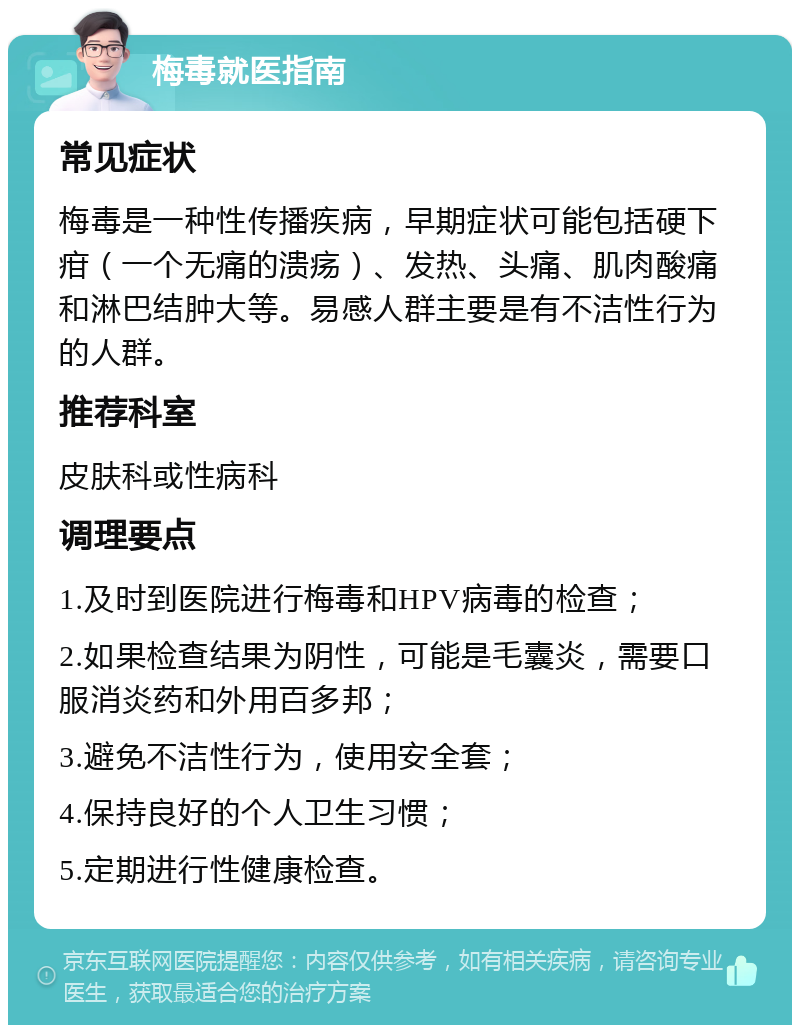 梅毒就医指南 常见症状 梅毒是一种性传播疾病，早期症状可能包括硬下疳（一个无痛的溃疡）、发热、头痛、肌肉酸痛和淋巴结肿大等。易感人群主要是有不洁性行为的人群。 推荐科室 皮肤科或性病科 调理要点 1.及时到医院进行梅毒和HPV病毒的检查； 2.如果检查结果为阴性，可能是毛囊炎，需要口服消炎药和外用百多邦； 3.避免不洁性行为，使用安全套； 4.保持良好的个人卫生习惯； 5.定期进行性健康检查。