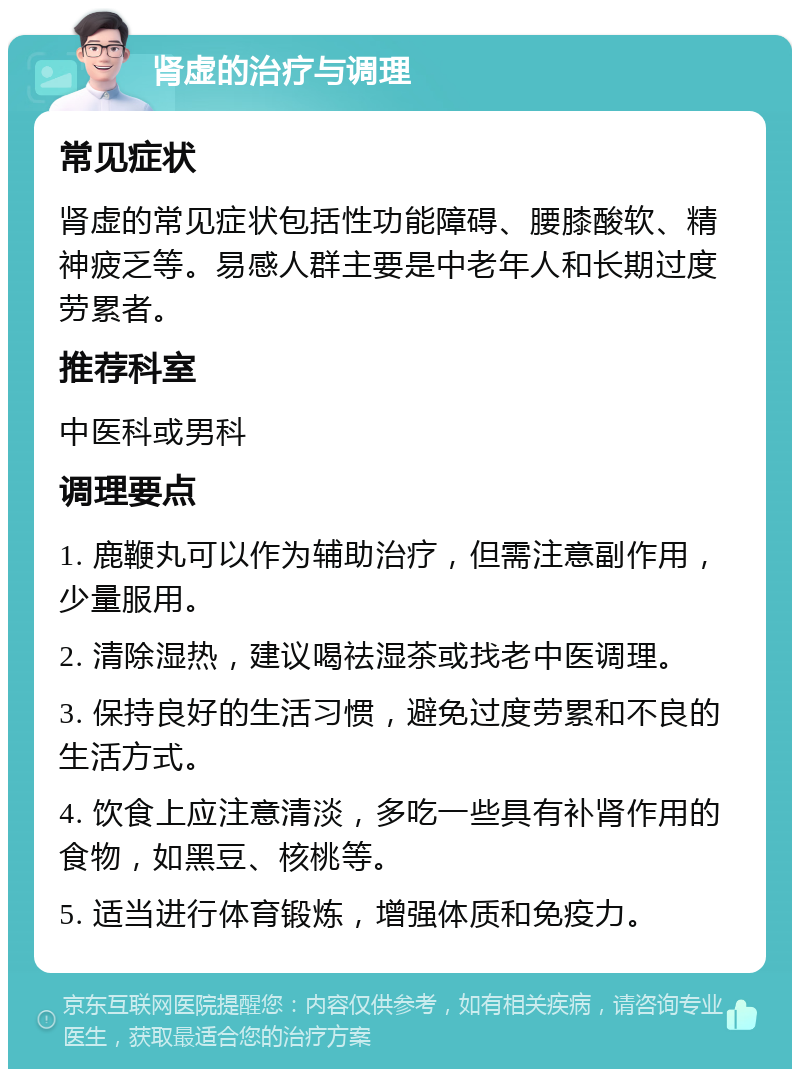 肾虚的治疗与调理 常见症状 肾虚的常见症状包括性功能障碍、腰膝酸软、精神疲乏等。易感人群主要是中老年人和长期过度劳累者。 推荐科室 中医科或男科 调理要点 1. 鹿鞭丸可以作为辅助治疗，但需注意副作用，少量服用。 2. 清除湿热，建议喝祛湿茶或找老中医调理。 3. 保持良好的生活习惯，避免过度劳累和不良的生活方式。 4. 饮食上应注意清淡，多吃一些具有补肾作用的食物，如黑豆、核桃等。 5. 适当进行体育锻炼，增强体质和免疫力。