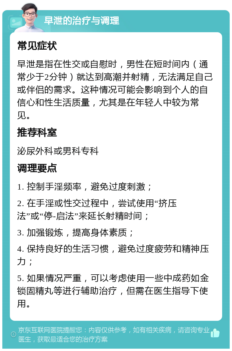 早泄的治疗与调理 常见症状 早泄是指在性交或自慰时，男性在短时间内（通常少于2分钟）就达到高潮并射精，无法满足自己或伴侣的需求。这种情况可能会影响到个人的自信心和性生活质量，尤其是在年轻人中较为常见。 推荐科室 泌尿外科或男科专科 调理要点 1. 控制手淫频率，避免过度刺激； 2. 在手淫或性交过程中，尝试使用“挤压法”或“停-启法”来延长射精时间； 3. 加强锻炼，提高身体素质； 4. 保持良好的生活习惯，避免过度疲劳和精神压力； 5. 如果情况严重，可以考虑使用一些中成药如金锁固精丸等进行辅助治疗，但需在医生指导下使用。