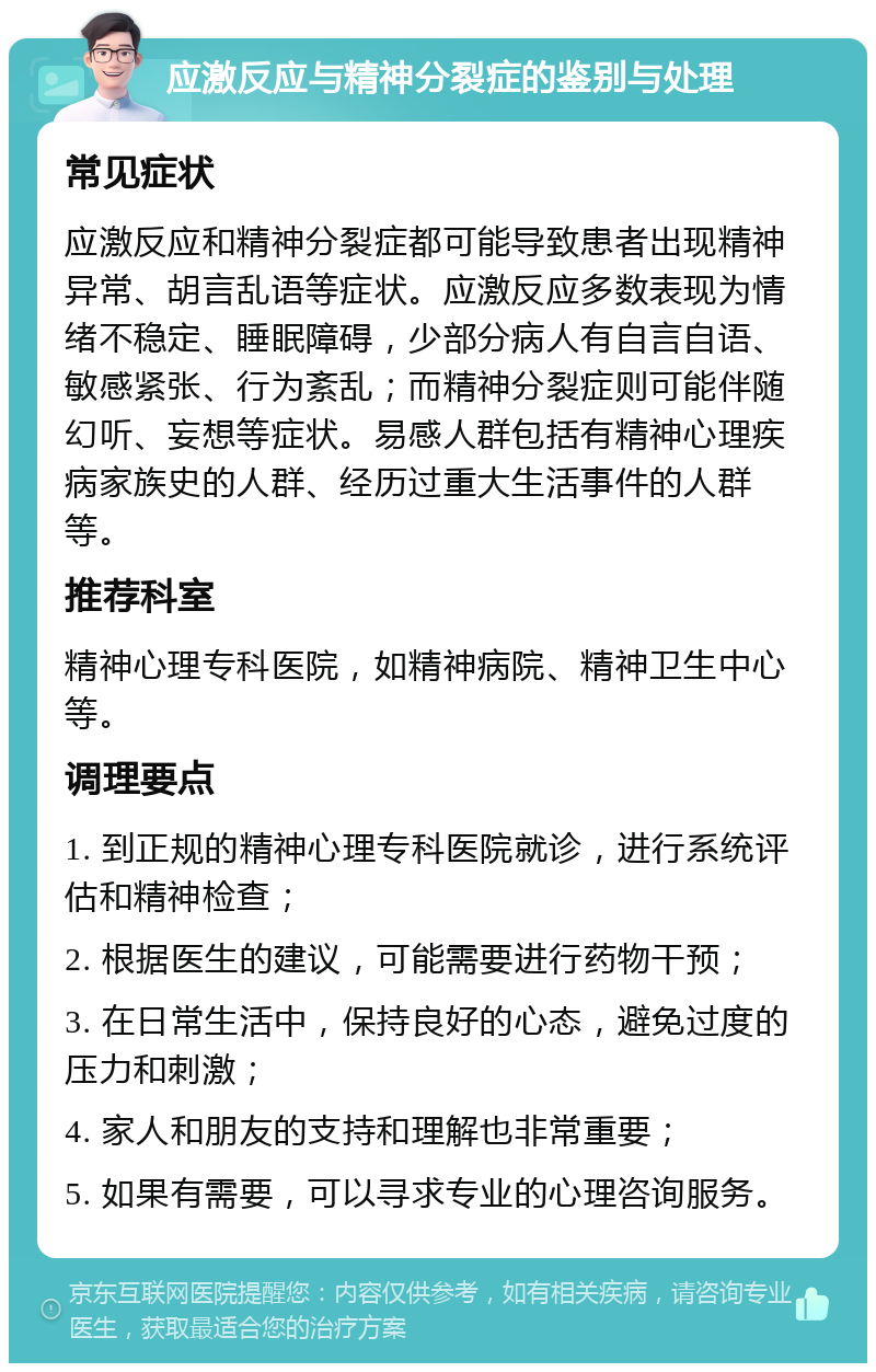 应激反应与精神分裂症的鉴别与处理 常见症状 应激反应和精神分裂症都可能导致患者出现精神异常、胡言乱语等症状。应激反应多数表现为情绪不稳定、睡眠障碍，少部分病人有自言自语、敏感紧张、行为紊乱；而精神分裂症则可能伴随幻听、妄想等症状。易感人群包括有精神心理疾病家族史的人群、经历过重大生活事件的人群等。 推荐科室 精神心理专科医院，如精神病院、精神卫生中心等。 调理要点 1. 到正规的精神心理专科医院就诊，进行系统评估和精神检查； 2. 根据医生的建议，可能需要进行药物干预； 3. 在日常生活中，保持良好的心态，避免过度的压力和刺激； 4. 家人和朋友的支持和理解也非常重要； 5. 如果有需要，可以寻求专业的心理咨询服务。