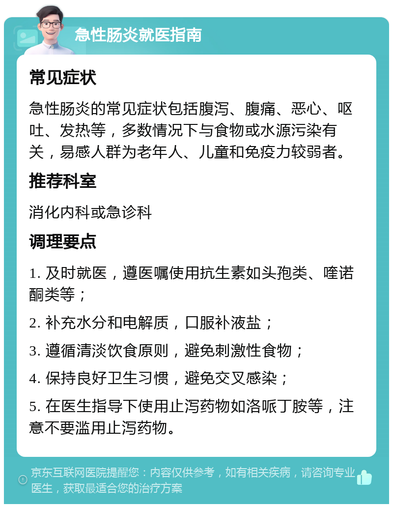 急性肠炎就医指南 常见症状 急性肠炎的常见症状包括腹泻、腹痛、恶心、呕吐、发热等，多数情况下与食物或水源污染有关，易感人群为老年人、儿童和免疫力较弱者。 推荐科室 消化内科或急诊科 调理要点 1. 及时就医，遵医嘱使用抗生素如头孢类、喹诺酮类等； 2. 补充水分和电解质，口服补液盐； 3. 遵循清淡饮食原则，避免刺激性食物； 4. 保持良好卫生习惯，避免交叉感染； 5. 在医生指导下使用止泻药物如洛哌丁胺等，注意不要滥用止泻药物。