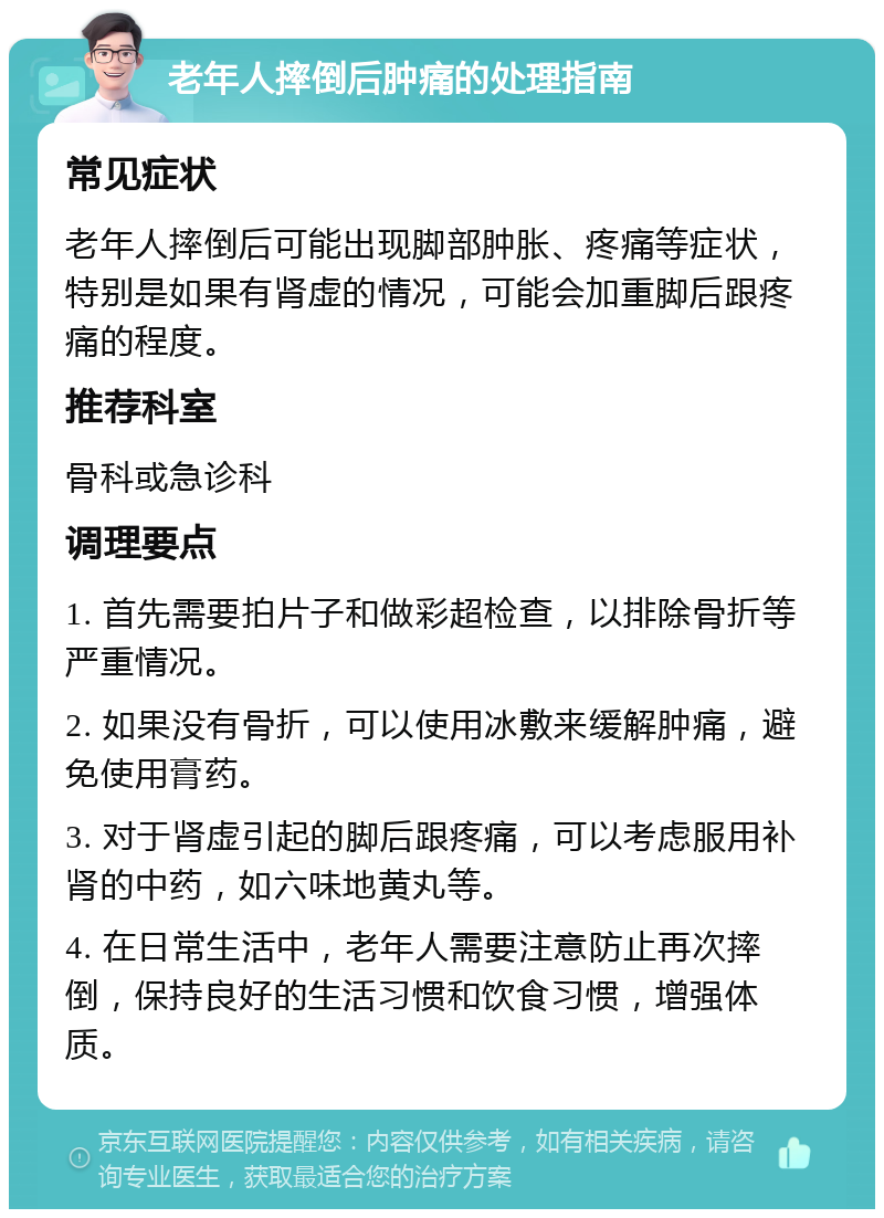 老年人摔倒后肿痛的处理指南 常见症状 老年人摔倒后可能出现脚部肿胀、疼痛等症状，特别是如果有肾虚的情况，可能会加重脚后跟疼痛的程度。 推荐科室 骨科或急诊科 调理要点 1. 首先需要拍片子和做彩超检查，以排除骨折等严重情况。 2. 如果没有骨折，可以使用冰敷来缓解肿痛，避免使用膏药。 3. 对于肾虚引起的脚后跟疼痛，可以考虑服用补肾的中药，如六味地黄丸等。 4. 在日常生活中，老年人需要注意防止再次摔倒，保持良好的生活习惯和饮食习惯，增强体质。