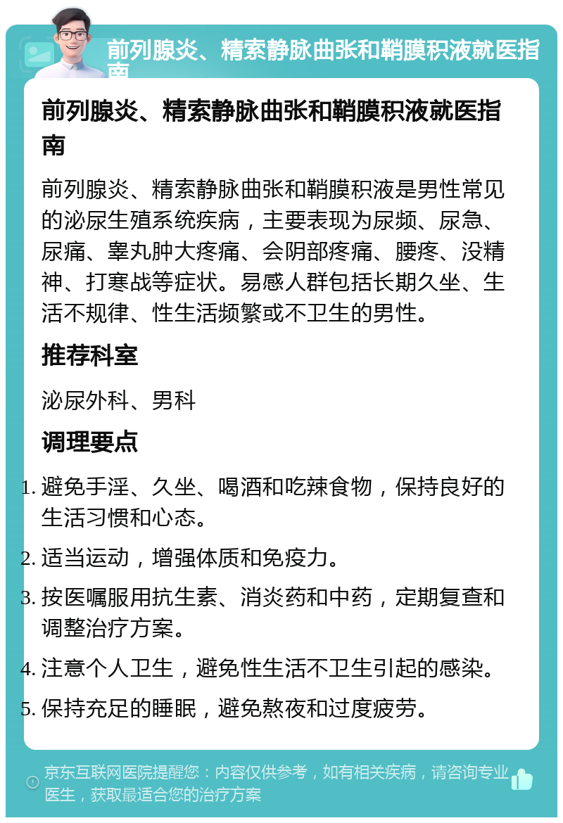 前列腺炎、精索静脉曲张和鞘膜积液就医指南 前列腺炎、精索静脉曲张和鞘膜积液就医指南 前列腺炎、精索静脉曲张和鞘膜积液是男性常见的泌尿生殖系统疾病，主要表现为尿频、尿急、尿痛、睾丸肿大疼痛、会阴部疼痛、腰疼、没精神、打寒战等症状。易感人群包括长期久坐、生活不规律、性生活频繁或不卫生的男性。 推荐科室 泌尿外科、男科 调理要点 避免手淫、久坐、喝酒和吃辣食物，保持良好的生活习惯和心态。 适当运动，增强体质和免疫力。 按医嘱服用抗生素、消炎药和中药，定期复查和调整治疗方案。 注意个人卫生，避免性生活不卫生引起的感染。 保持充足的睡眠，避免熬夜和过度疲劳。