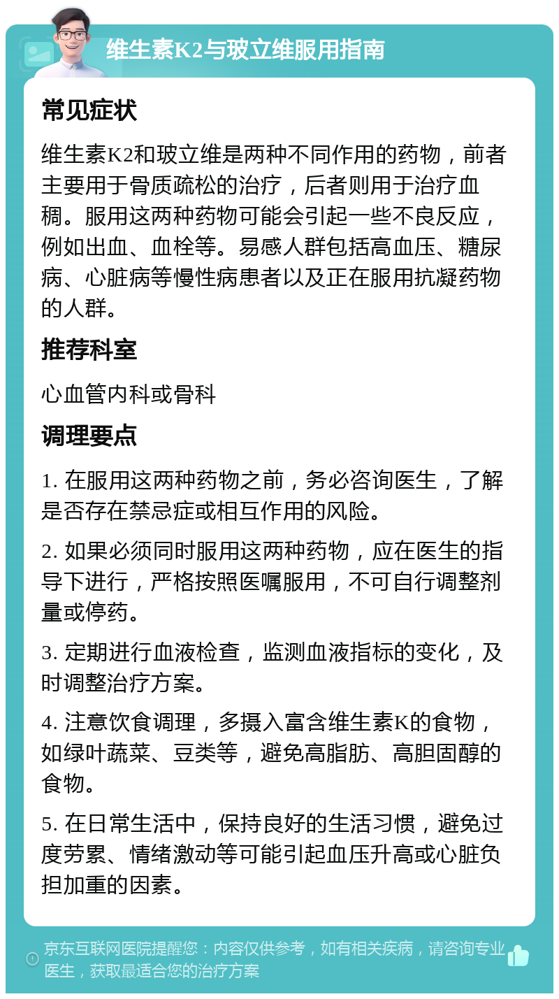 维生素K2与玻立维服用指南 常见症状 维生素K2和玻立维是两种不同作用的药物，前者主要用于骨质疏松的治疗，后者则用于治疗血稠。服用这两种药物可能会引起一些不良反应，例如出血、血栓等。易感人群包括高血压、糖尿病、心脏病等慢性病患者以及正在服用抗凝药物的人群。 推荐科室 心血管内科或骨科 调理要点 1. 在服用这两种药物之前，务必咨询医生，了解是否存在禁忌症或相互作用的风险。 2. 如果必须同时服用这两种药物，应在医生的指导下进行，严格按照医嘱服用，不可自行调整剂量或停药。 3. 定期进行血液检查，监测血液指标的变化，及时调整治疗方案。 4. 注意饮食调理，多摄入富含维生素K的食物，如绿叶蔬菜、豆类等，避免高脂肪、高胆固醇的食物。 5. 在日常生活中，保持良好的生活习惯，避免过度劳累、情绪激动等可能引起血压升高或心脏负担加重的因素。